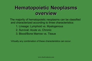 Hematopoietic Neoplasms overview The majority of hematopoietic neoplasms can be classified and characterized according to three characteristics: 1. Lineage: Lymphoid vs. Myelogenous 2. Survival: Acute vs. Chronic 3. Blood/Bone Marrow vs. Tissue Virtually any combination of these characteristics can occur. www.freelivedoctor.com 