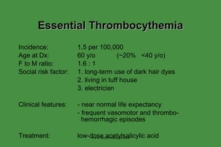 Essential Thrombocythemia Incidence: 1.5 per 100,000 Age at Dx: 60 y/o  (~20%  <40 y/o) F to M ratio: 1.6 : 1 Social risk factor: 1. long-term use of dark hair dyes 2. living in tuff house 3. electrician Clinical features: - near normal life expectancy - frequent vasomotor and thrombo-   hemorrhagic episodes Treatment: low-dose acetylsalicylic acid www.freelivedoctor.com 