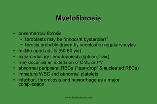 Myelofibrosis bone marrow fibrosis fibroblasts may be “innocent bystanders” fibrosis probably driven by neoplastic megakaryocytes middle aged adults (50-60 y/o) extramedullary hematopoiesis (spleen, liver) may occur as an extension of CML or PV abnormal peripheral RBCs (“tear-drop” & nucleated RBCs) immature WBC and abnormal platelets infection, thrombosis and hemorrhage as a major complication www.freelivedoctor.com 