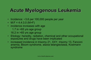 Acute Myelogenous Leukemia Incidence: ~3.6 per 100,000 people per year M:F = 4.4:3.0 (M>F) incidence increases with age   1.7 in <65 yrs age group 16.2 in >65 yrs age group Etiology: heredity, radiation, chemical and other occupational exposures and drugs have been implicated increased incidence in trisomy 21, XXY, trisomy 13, Fanconi anemia, Bloom syndrome, ataxia telangiectasia, Kostmann syndrome www.freelivedoctor.com 