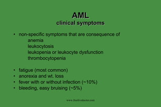 AML clinical symptoms non-specific symptoms that are consequence of anemia leukocytosis leukopenia or leukocyte dysfunction thrombocytopenia fatigue (most common) anorexia and wt. loss fever with or without infection (~10%) bleeding, easy bruising (~5%) www.freelivedoctor.com 
