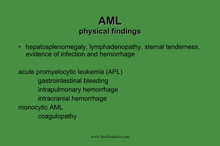 AML physical findings hepatosplenomegaly, lymphadenopathy, sternal tenderness, evidence of infection and hemorrhage acute promyelocytic leukemia (APL) gastrointestinal bleeding intrapulmonary hemorrhage intracranial hemorrhage monocytic AML coagulopathy www.freelivedoctor.com 