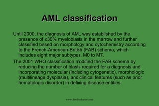 AML classification Until 2000, the diagnosis of AML was established by the presence of  ≥30% myeloblasts in the marrow and further classified based on morphology and cytochemistry according to the French-American-British (FAB) schema, which includes eight major subtypes, M0 to M7. The 2001 WHO classification modified the FAB schema by reducing the number of blasts required for a diagnosis and incorporating molecular (including cytogenetic), morphologic (multilineage dysplasia), and clinical features (such as prior hematologic disorder) in defining disease entities.  www.freelivedoctor.com 