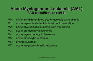 Acute Myelogenous Leukemia (AML)  FAB classification (1985) M0 : minimally differentiated acute myeloblastic leukemia M1 : acute myeloblastic leukemia without maturation M2 : acute myeloblastic leukemia with maturation M3 : acute promyelocytic leukemia M4 : acute myelomonocytic leukemia M5 : acute monocytic leukemia M6 : erythroleukemia M7 : acute megakaryoblastic leukemia www.freelivedoctor.com 