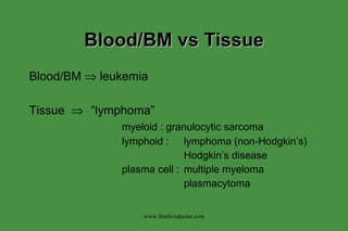 Blood/BM vs Tissue Blood/BM    leukemia Tissue   “lymphoma” myeloid : granulocytic sarcoma lymphoid : lymphoma (non-Hodgkin’s) Hodgkin’s disease plasma cell : multiple myeloma plasmacytoma www.freelivedoctor.com 