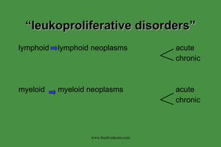 “ leukoproliferative disorders” lymphoid lymphoid neoplasms acute chronic myeloid myeloid neoplasms acute chronic www.freelivedoctor.com 