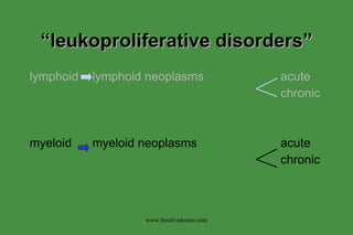 “ leukoproliferative disorders” lymphoid lymphoid neoplasms acute chronic myeloid myeloid neoplasms acute chronic www.freelivedoctor.com 
