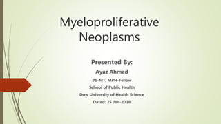 Myeloproliferative
Neoplasms
Presented By:
Ayaz Ahmed
BS-MT, MPH-Fellow
School of Public Health
Dow University of Health Science
Dated: 25 Jan-2018
 