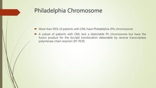 Philadelphia Chromosome
 More than 95% of patients with CML have Philadelphia (Ph) chromosome
 A subset of patients with CML lack a detectable Ph chromosome but have the
fusion product for the bcr/abl translocation detectable by reverse transcriptase
polymerase chain reaction (RT-PCR)
 