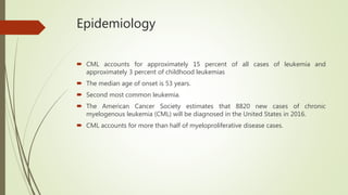 Epidemiology
 CML accounts for approximately 15 percent of all cases of leukemia and
approximately 3 percent of childhood leukemias
 The median age of onset is 53 years.
 Second most common leukemia.
 The American Cancer Society estimates that 8820 new cases of chronic
myelogenous leukemia (CML) will be diagnosed in the United States in 2016.
 CML accounts for more than half of myeloproliferative disease cases.
 