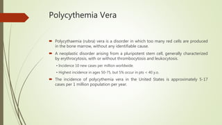 Polycythemia Vera
 Polycythaemia (rubra) vera is a disorder in which too many red cells are produced
in the bone marrow, without any identifiable cause.
 A neoplastic disorder arising from a pluripotent stem cell, generally characterized
by erythrocytosis, with or without thrombocytosis and leukocytosis.
• Incidence 10 new cases per million worldwide.
• Highest incidence in ages 50-75, but 5% occur in pts < 40 y.o.
 The incidence of polycythemia vera in the United States is approximately 5-17
cases per 1 million population per year.
 