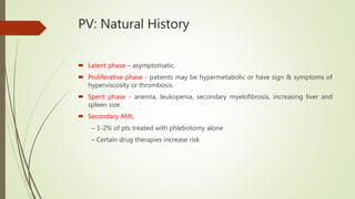 PV: Natural History
 Latent phase – asymptomatic.
 Proliferative phase - patients may be hypermetabolic or have sign & symptoms of
hyperviscosity or thrombosis.
 Spent phase - anemia, leukopenia, secondary myelofibrosis, increasing liver and
spleen size.
 Secondary AML
– 1-2% of pts treated with phlebotomy alone
– Certain drug therapies increase risk
 