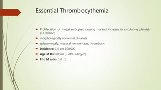 Essential Thrombocythemia
 Proliferation of megakaryocytes causing marked increase in circulating platelets
(>1 million)
 morphologically abnormal platelets
 splenomegaly, mucosal hemorrhage, thrombosis
 Incidence: 1.5 per 100,000
 Age at Dx: 60 y/o (~20% <40 y/o)
 F to M ratio: 1.6 : 1
 