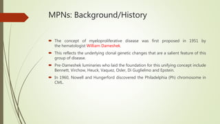 MPNs: Background/History
 The concept of myeloproliferative disease was first proposed in 1951 by
the hematologist William Dameshek.
 This reflects the underlying clonal genetic changes that are a salient feature of this
group of disease.
 Pre-Dameshek luminaries who laid the foundation for this unifying concept include
Bennett, Virchow, Heuck, Vaquez, Osler, Di Guglielmo and Epstein.
 In 1960, Nowell and Hungerford discovered the Philadelphia (Ph) chromosome in
CML.
 