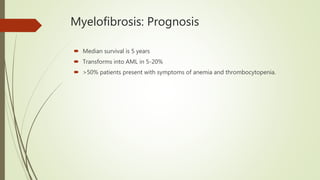 Myelofibrosis: Prognosis
 Median survival is 5 years
 Transforms into AML in 5-20%
 >50% patients present with symptoms of anemia and thrombocytopenia.
 
