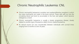 Chronic Neutrophilic Leukemia: CNL
 Chronic neutrophilic leukaemia is another rare myeloproliferative neoplasm in which
too many neutrophils are made in the bone marrow. These cells spill out into the
circulating blood and tend to accumulate in the liver and spleen, which become
enlarged as a result.
 Chronic neutrophilic leukaemia is usually a slowly progressing disease, closely
related to another type of leukaemia called chronic myeloid leukaemia.
 Its natural course can vary considerably between individuals with survival times
ranging from 6 months to over 20 years.
 