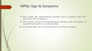 MPNs: Sign & Symptoms
 Many people with myeloproliferative disorders have no symptoms when their
doctors first make the diagnosis.
 One symptom shared by all myeloproliferative disorders, with the exception of
essential thrombocytosis, is an enlarged spleen.
 An enlarged spleen can cause abdominal pain and a feeling of fullness.
 
