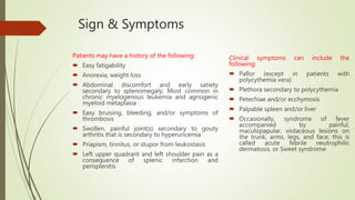 Sign & Symptoms
Patients may have a history of the following:
 Easy fatigability
 Anorexia, weight loss
 Abdominal discomfort and early satiety
secondary to splenomegaly; Most common in
chronic myelogenous leukemia and agnogenic
myeloid metaplasia
 Easy bruising, bleeding, and/or symptoms of
thrombosis
 Swollen, painful joint(s) secondary to gouty
arthritis that is secondary to hyperuricemia
 Priapism, tinnitus, or stupor from leukostasis
 Left upper quadrant and left shoulder pain as a
consequence of splenic infarction and
perisplenitis
Clinical symptoms can include the
following:
 Pallor (except in patients with
polycythemia vera)
 Plethora secondary to polycythemia
 Petechiae and/or ecchymosis
 Palpable spleen and/or liver
 Occasionally, syndrome of fever
accompanied by painful,
maculopapular, violaceous lesions on
the trunk, arms, legs, and face; this is
called acute febrile neutrophilic
dermatosis, or Sweet syndrome
 