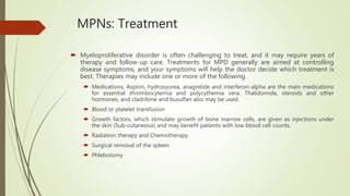 MPNs: Treatment
 Myeloproliferative disorder is often challenging to treat, and it may require years of
therapy and follow-up care. Treatments for MPD generally are aimed at controlling
disease symptoms, and your symptoms will help the doctor decide which treatment is
best. Therapies may include one or more of the following.
 Medications; Aspirin, hydroxyurea, anagrelide and interferon-alpha are the main medications
for essential thrombocytemia and polycythemia vera. Thalidomide, steroids and other
hormones, and cladribine and busulfan also may be used.
 Blood or platelet transfusion
 Growth factors, which stimulate growth of bone marrow cells, are given as injections under
the skin (Sub-cutaneous) and may benefit patients with low blood cell counts.
 Radiation therapy and Chemotherapy
 Surgical removal of the spleen
 Phlebotomy
 