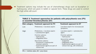  Treatment options may include the use of chemotherapy drugs such as busulphan or
hydroxyurea, which are given in tablet or capsule form. These drugs are used to control
the high white cell count.
 