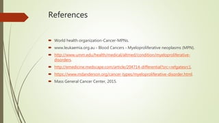 References
 World health organization-Cancer-MPNs.
 www.leukaemia.org.au › Blood Cancers › Myeloproliferative neoplasms (MPN).
 http://www.umm.edu/health/medical/altmed/condition/myeloproliferative-
disorders.
 http://emedicine.medscape.com/article/204714-differential?src=refgatesrc1.
 https://www.mdanderson.org/cancer-types/myeloproliferative-disorder.html.
 Mass General Cancer Center, 2015.
 