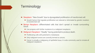Terminology
 Neoplasm: “New Growth” due to dysregulated proliferation of transformed cell.
 Growth factors that regulate proliferation are reduced or eliminated by genetic mutation
in transformed cell.
 Benign Neoplasm: differentiated cells that don’t spread or invade surrounding
tissue.
 Can progress with further mutations to a malignant neoplasms.
 Malignant Neoplasm: “Deadly” having potential to produce death.
 Proliferating cells with potential to metastasize.
 Only malignant tumors are correctly termed as cancers.
 Cancer is actually a malignancy of epithelial tissue, it is also commonly used to include all
malignant neoplasms.
 