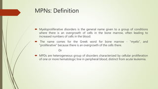 MPNs: Definition
 Myeloproliferative disorders is the general name given to a group of conditions
where there is an overgrowth of cells in the bone marrow, often leading to
increased numbers of cells in the blood.
 The name comes for the Greek word for bone marrow - “myelo”, and
“proliferative” because there is an overgrowth of the cells there.
Or
 MPDs are heterogeneous group of disorders characterized by cellular proliferation
of one or more hematologic line in peripheral blood, distinct from acute leukemia.
 