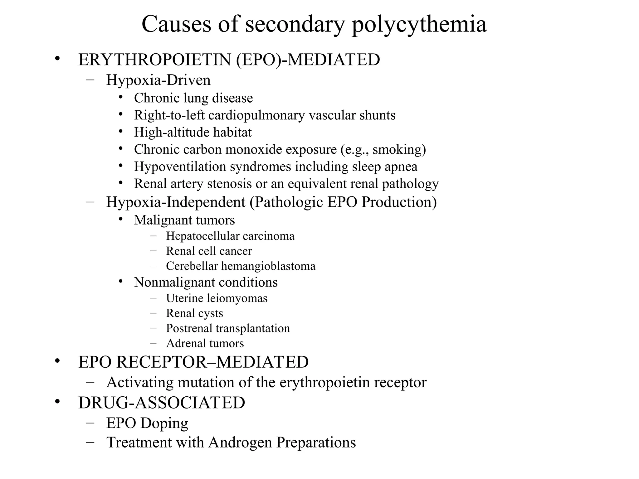 Causes of secondary polycythemia
• ERYTHROPOIETIN (EPO)-MEDIATED
– Hypoxia-Driven
• Chronic lung disease
• Right-to-left cardiopulmonary vascular shunts
• High-altitude habitat
• Chronic carbon monoxide exposure (e.g., smoking)
• Hypoventilation syndromes including sleep apnea
• Renal artery stenosis or an equivalent renal pathology
– Hypoxia-Independent (Pathologic EPO Production)
• Malignant tumors
– Hepatocellular carcinoma
– Renal cell cancer
– Cerebellar hemangioblastoma
• Nonmalignant conditions
– Uterine leiomyomas
– Renal cysts
– Postrenal transplantation
– Adrenal tumors
• EPO RECEPTOR–MEDIATED
– Activating mutation of the erythropoietin receptor
• DRUG-ASSOCIATED
– EPO Doping
– Treatment with Androgen Preparations
 