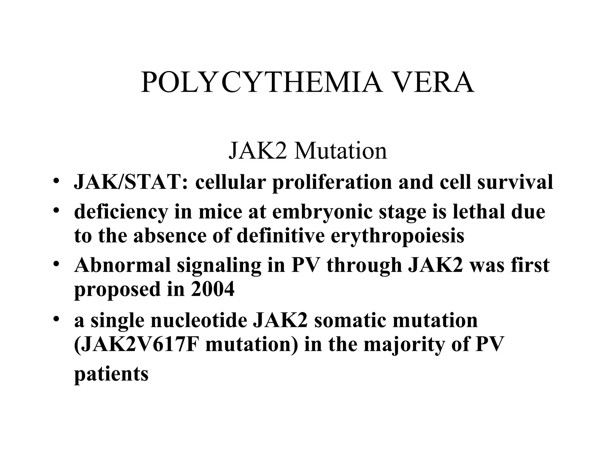 POLYCYTHEMIA VERA
JAK2 Mutation
• JAK/STAT: cellular proliferation and cell survival
• deficiency in mice at embryonic stage is lethal due
to the absence of definitive erythropoiesis
• Abnormal signaling in PV through JAK2 was first
proposed in 2004
• a single nucleotide JAK2 somatic mutation
(JAK2V617F mutation) in the majority of PV
patients
 