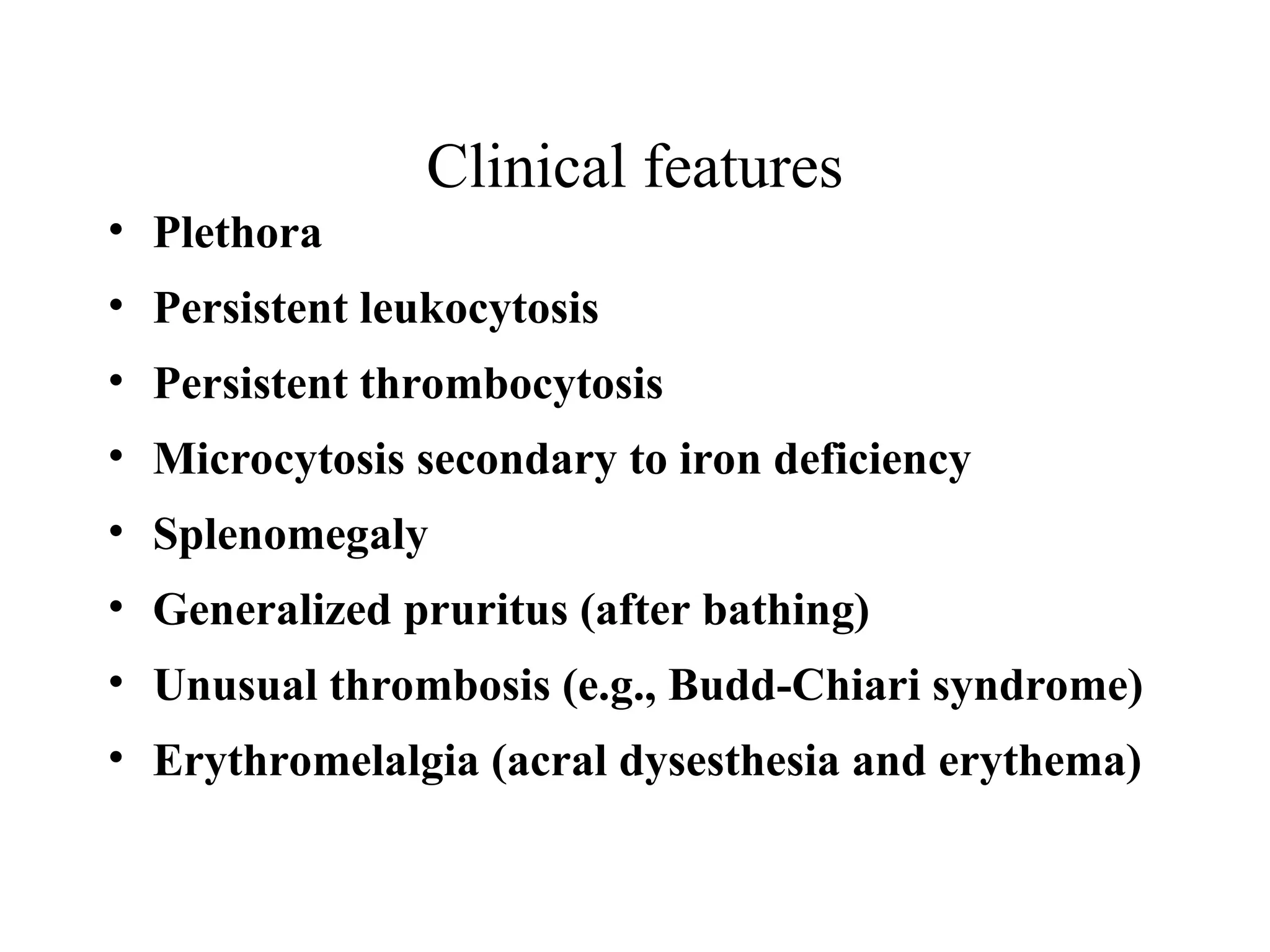 Clinical features
• Plethora
• Persistent leukocytosis
• Persistent thrombocytosis
• Microcytosis secondary to iron deficiency
• Splenomegaly
• Generalized pruritus (after bathing)
• Unusual thrombosis (e.g., Budd-Chiari syndrome)
• Erythromelalgia (acral dysesthesia and erythema)
 
