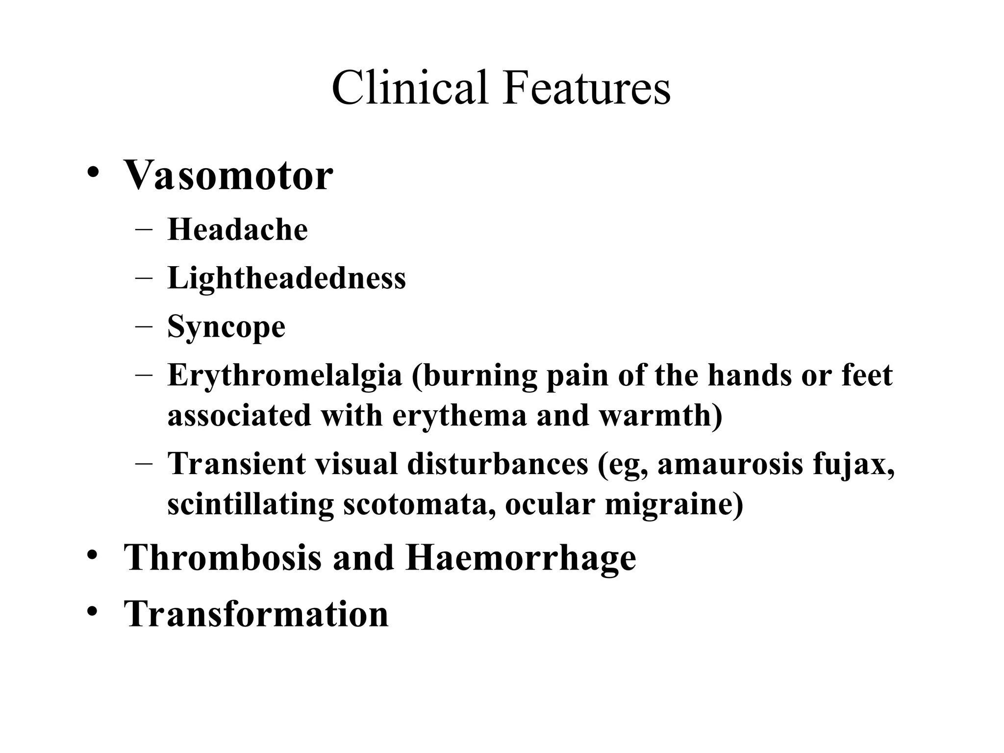 Clinical Features
• Vasomotor
– Headache
– Lightheadedness
– Syncope
– Erythromelalgia (burning pain of the hands or feet
associated with erythema and warmth)
– Transient visual disturbances (eg, amaurosis fujax,
scintillating scotomata, ocular migraine)
• Thrombosis and Haemorrhage
• Transformation
 
