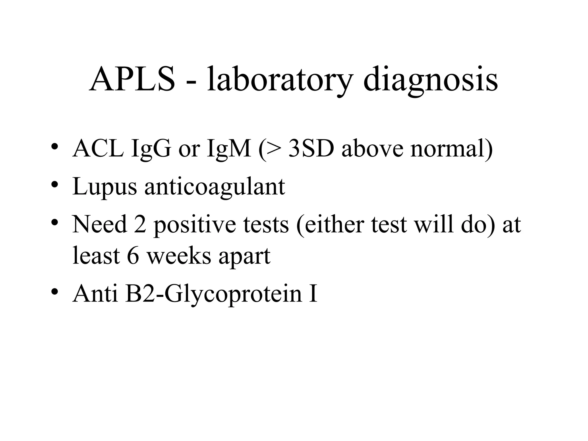 APLS - laboratory diagnosis
• ACL IgG or IgM (> 3SD above normal)
• Lupus anticoagulant
• Need 2 positive tests (either test will do) at
least 6 weeks apart
• Anti B2-Glycoprotein I
 