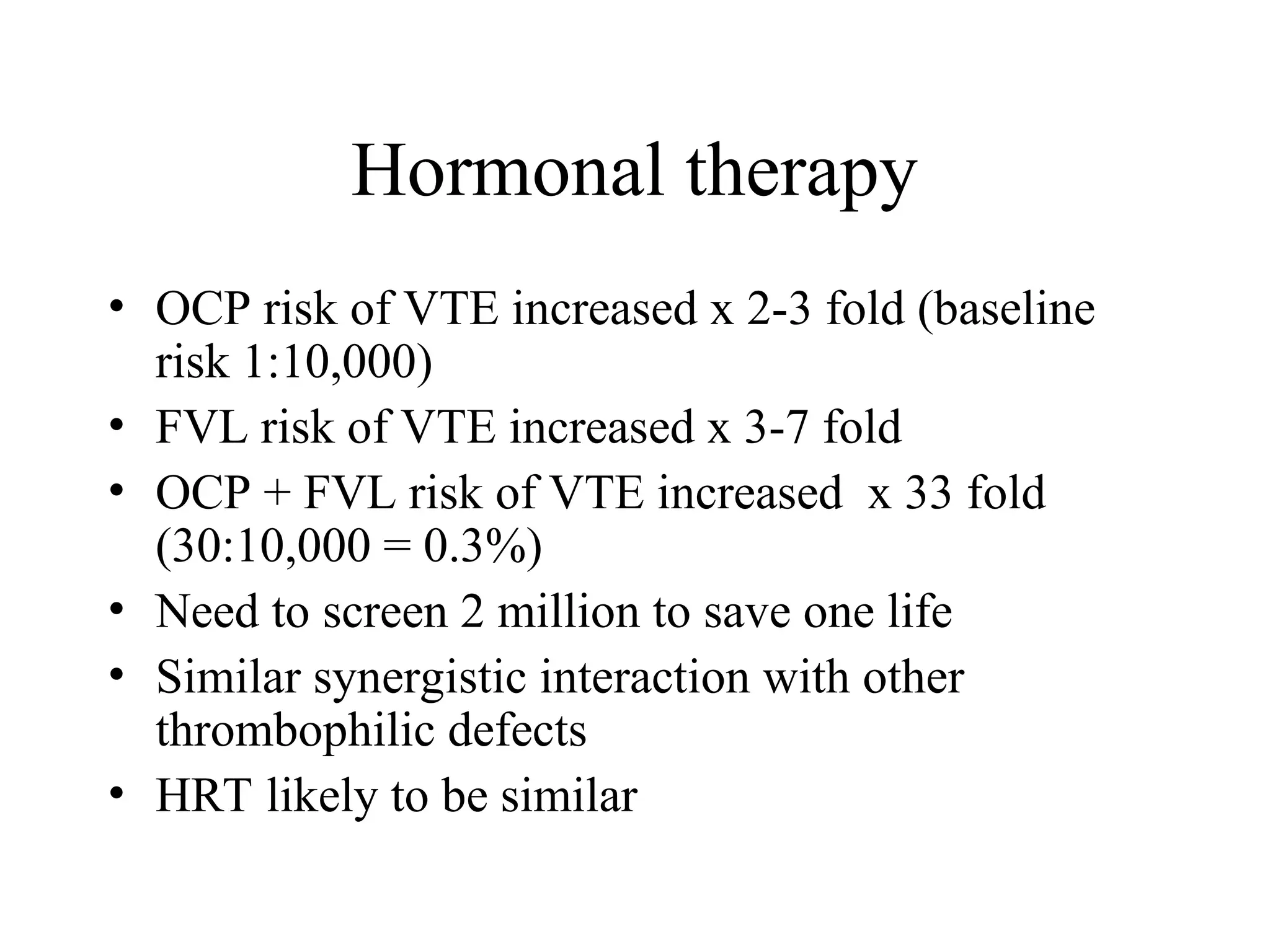 Hormonal therapy
• OCP risk of VTE increased x 2-3 fold (baseline
risk 1:10,000)
• FVL risk of VTE increased x 3-7 fold
• OCP + FVL risk of VTE increased x 33 fold
(30:10,000 = 0.3%)
• Need to screen 2 million to save one life
• Similar synergistic interaction with other
thrombophilic defects
• HRT likely to be similar
 
