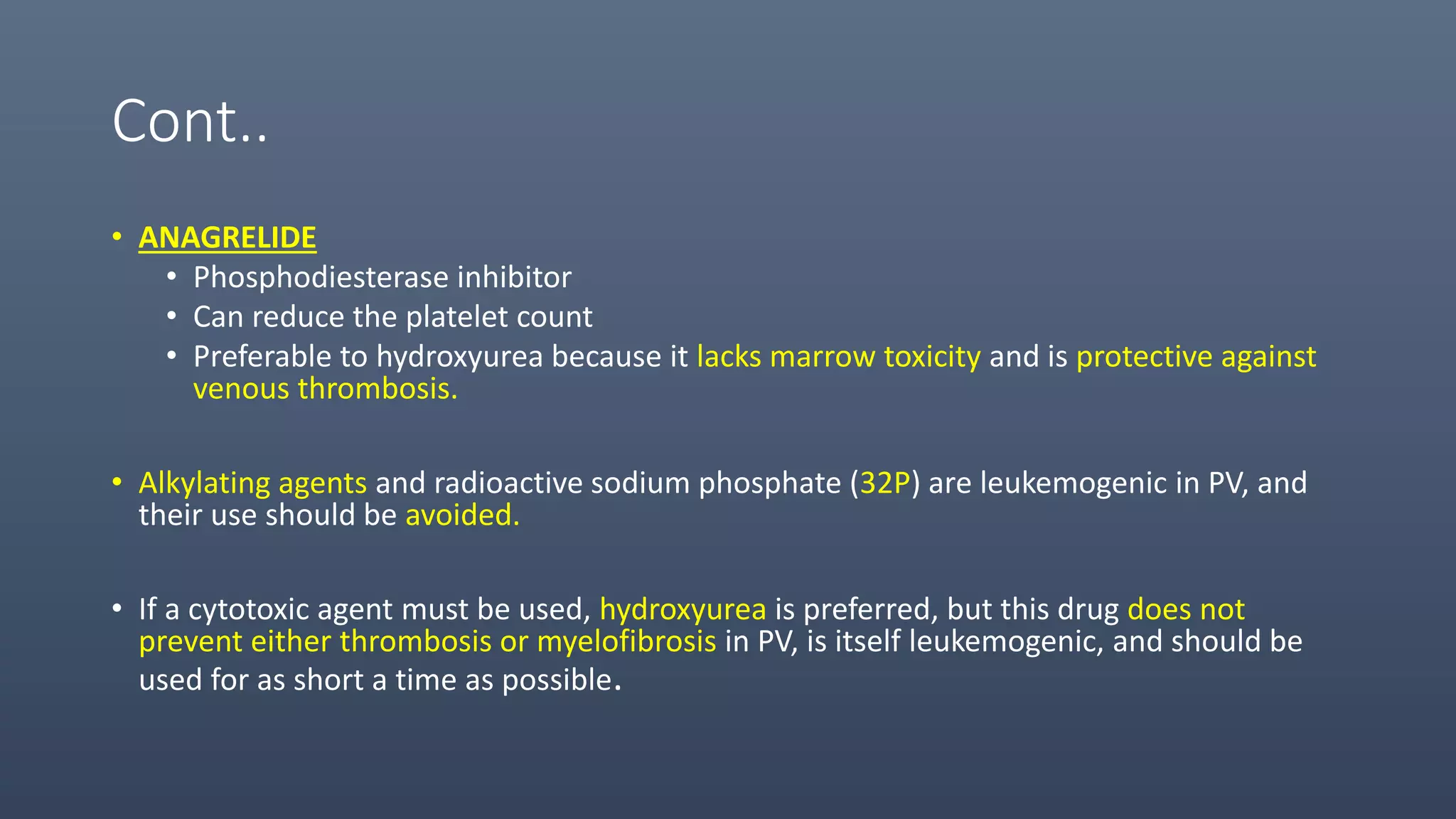 Cont..
• ANAGRELIDE
• Phosphodiesterase inhibitor
• Can reduce the platelet count
• Preferable to hydroxyurea because it lacks marrow toxicity and is protective against
venous thrombosis.
• Alkylating agents and radioactive sodium phosphate (32P) are leukemogenic in PV, and
their use should be avoided.
• If a cytotoxic agent must be used, hydroxyurea is preferred, but this drug does not
prevent either thrombosis or myelofibrosis in PV, is itself leukemogenic, and should be
used for as short a time as possible.
 