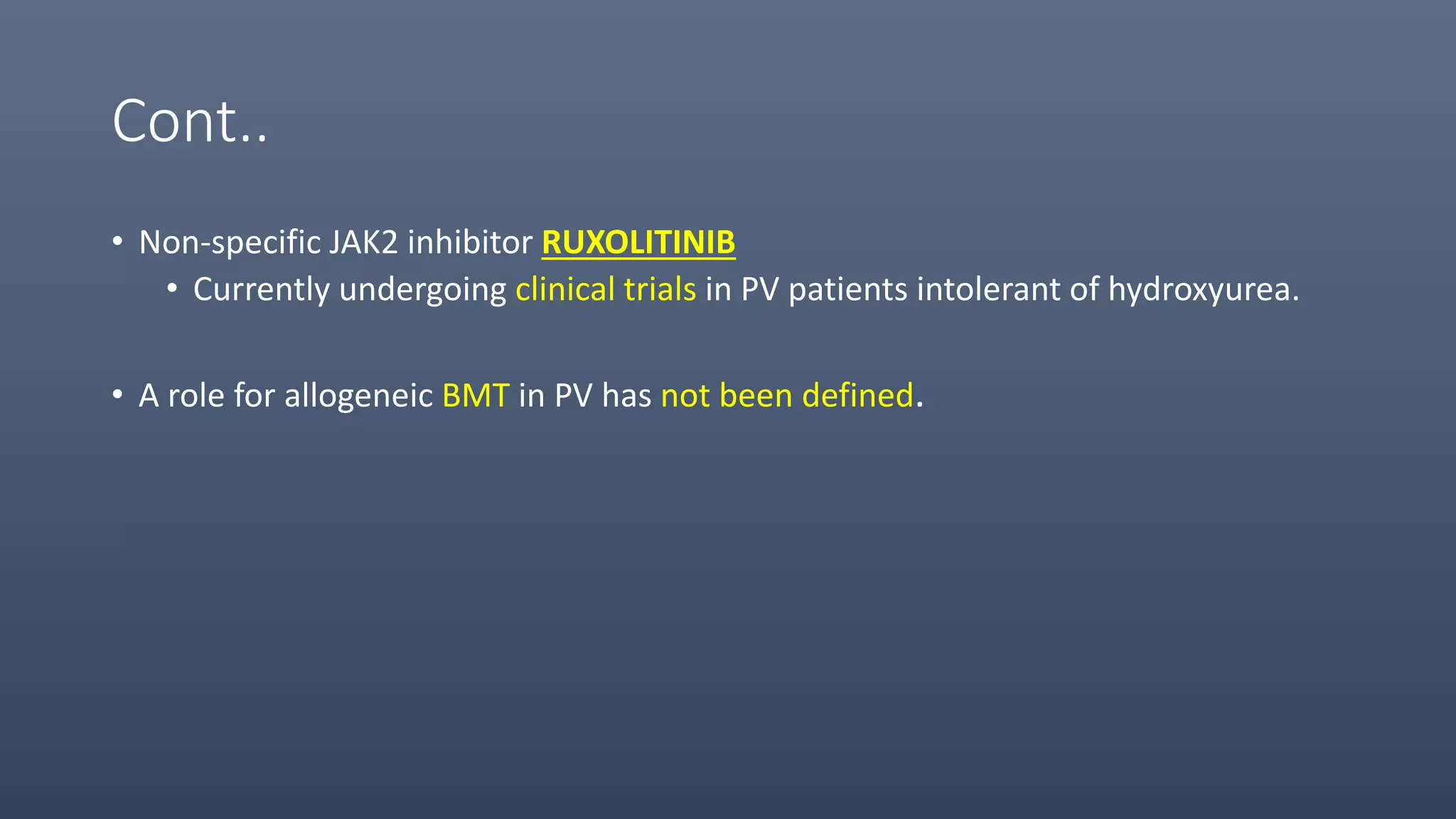 Cont..
• Non-specific JAK2 inhibitor RUXOLITINIB
• Currently undergoing clinical trials in PV patients intolerant of hydroxyurea.
• A role for allogeneic BMT in PV has not been defined.
 