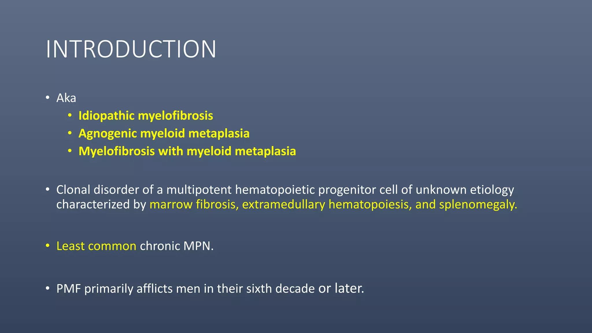 INTRODUCTION
• Aka
• Idiopathic myelofibrosis
• Agnogenic myeloid metaplasia
• Myelofibrosis with myeloid metaplasia
• Clonal disorder of a multipotent hematopoietic progenitor cell of unknown etiology
characterized by marrow fibrosis, extramedullary hematopoiesis, and splenomegaly.
• Least common chronic MPN.
• PMF primarily afflicts men in their sixth decade or later.
 