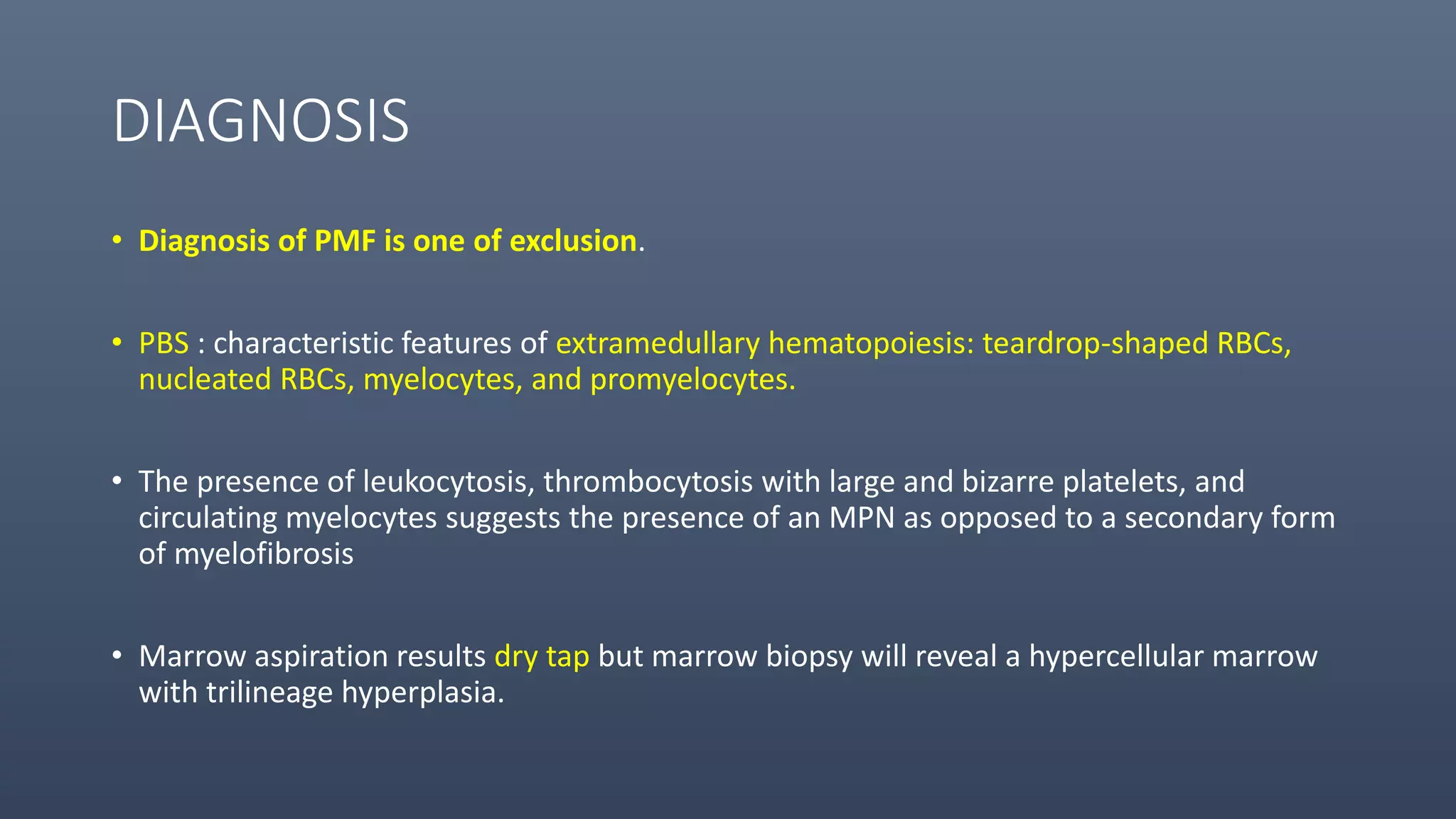 DIAGNOSIS
• Diagnosis of PMF is one of exclusion.
• PBS : characteristic features of extramedullary hematopoiesis: teardrop-shaped RBCs,
nucleated RBCs, myelocytes, and promyelocytes.
• The presence of leukocytosis, thrombocytosis with large and bizarre platelets, and
circulating myelocytes suggests the presence of an MPN as opposed to a secondary form
of myelofibrosis
• Marrow aspiration results dry tap but marrow biopsy will reveal a hypercellular marrow
with trilineage hyperplasia.
 