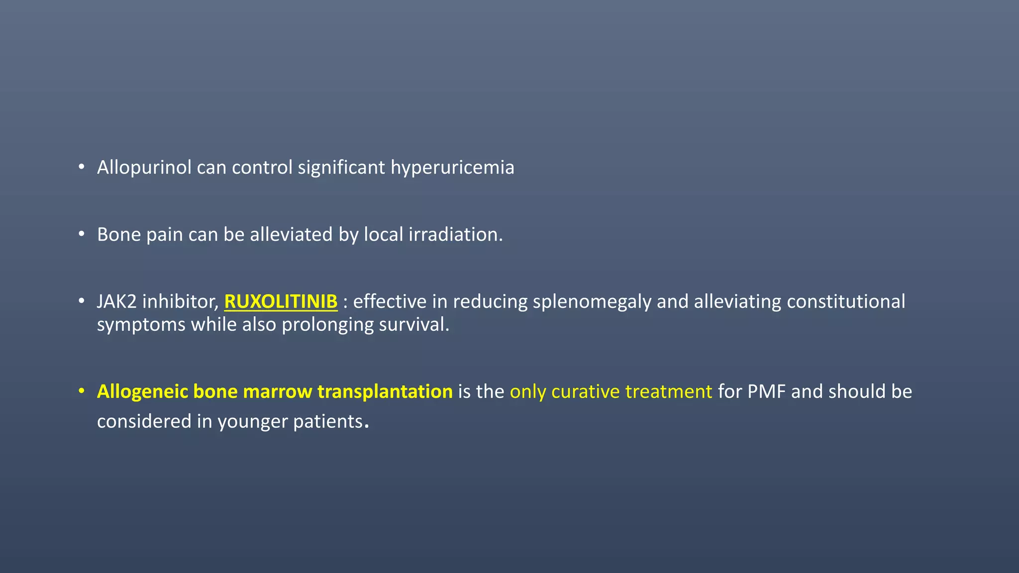 • Allopurinol can control significant hyperuricemia
• Bone pain can be alleviated by local irradiation.
• JAK2 inhibitor, RUXOLITINIB : effective in reducing splenomegaly and alleviating constitutional
symptoms while also prolonging survival.
• Allogeneic bone marrow transplantation is the only curative treatment for PMF and should be
considered in younger patients.
 