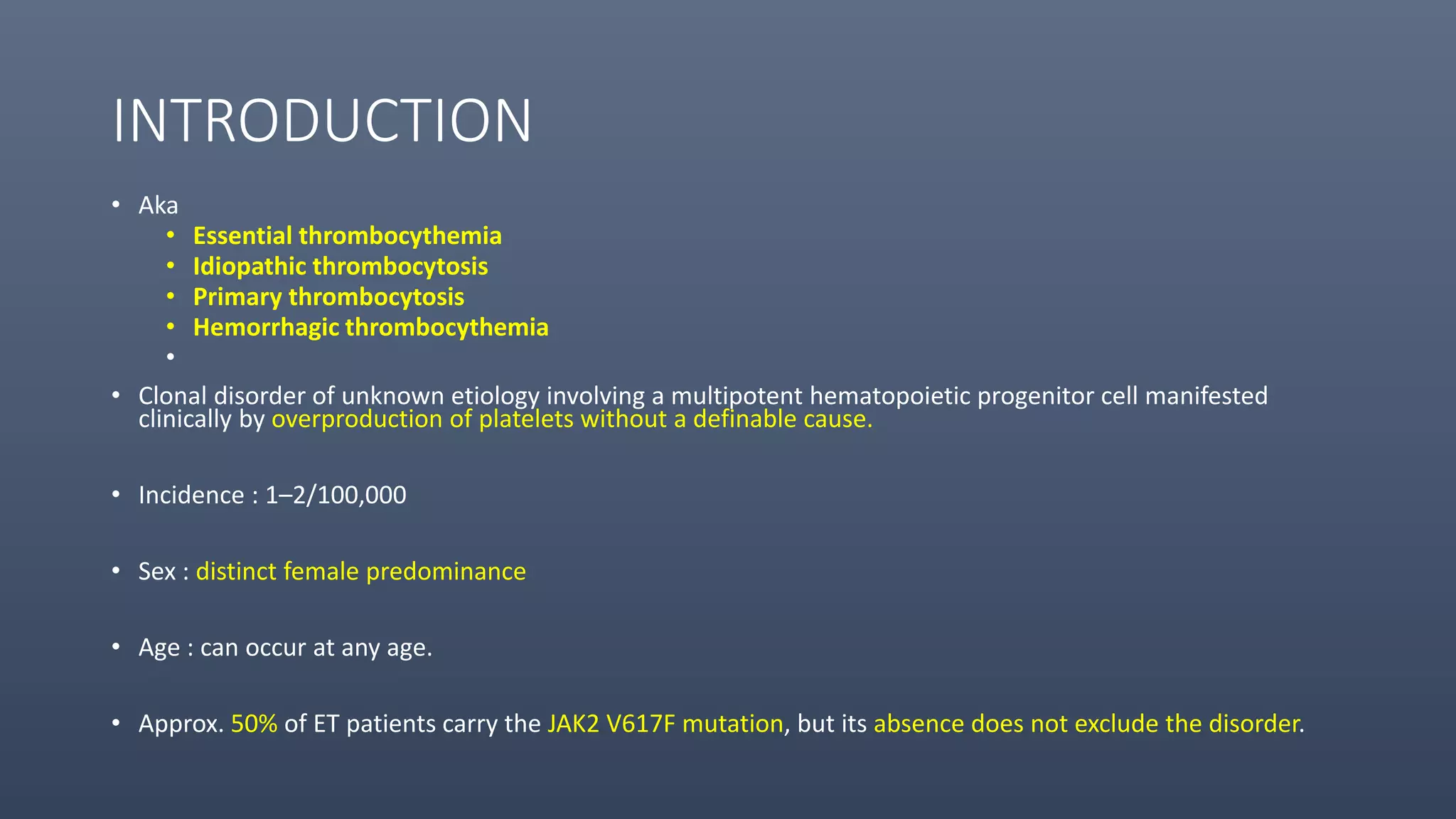 INTRODUCTION
• Aka
• Essential thrombocythemia
• Idiopathic thrombocytosis
• Primary thrombocytosis
• Hemorrhagic thrombocythemia
•
• Clonal disorder of unknown etiology involving a multipotent hematopoietic progenitor cell manifested
clinically by overproduction of platelets without a definable cause.
• Incidence : 1–2/100,000
• Sex : distinct female predominance
• Age : can occur at any age.
• Approx. 50% of ET patients carry the JAK2 V617F mutation, but its absence does not exclude the disorder.
 