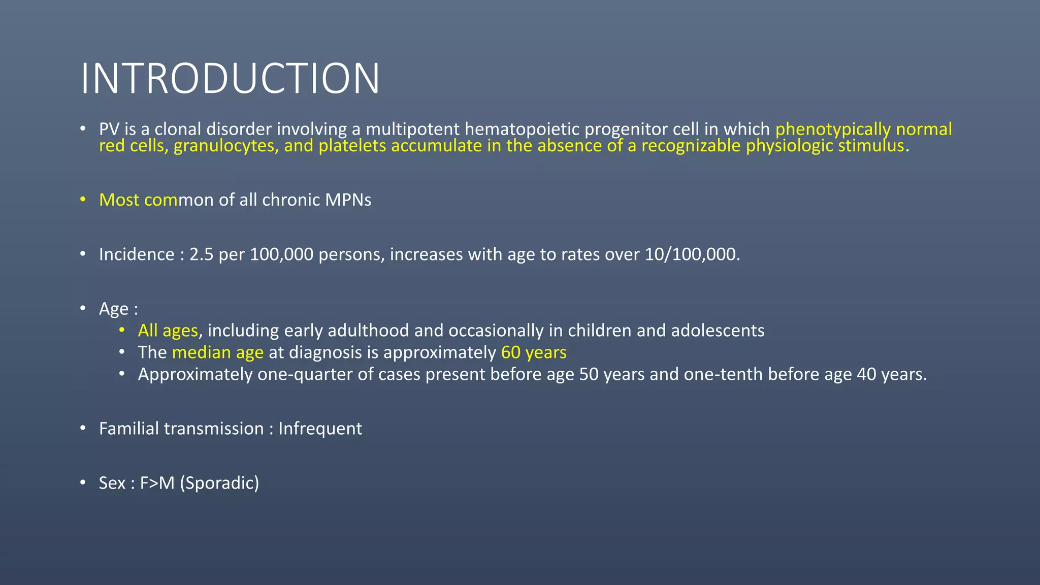 INTRODUCTION
• PV is a clonal disorder involving a multipotent hematopoietic progenitor cell in which phenotypically normal
red cells, granulocytes, and platelets accumulate in the absence of a recognizable physiologic stimulus.
• Most common of all chronic MPNs
• Incidence : 2.5 per 100,000 persons, increases with age to rates over 10/100,000.
• Age :
• All ages, including early adulthood and occasionally in children and adolescents
• The median age at diagnosis is approximately 60 years
• Approximately one-quarter of cases present before age 50 years and one-tenth before age 40 years.
• Familial transmission : Infrequent
• Sex : F>M (Sporadic)
 