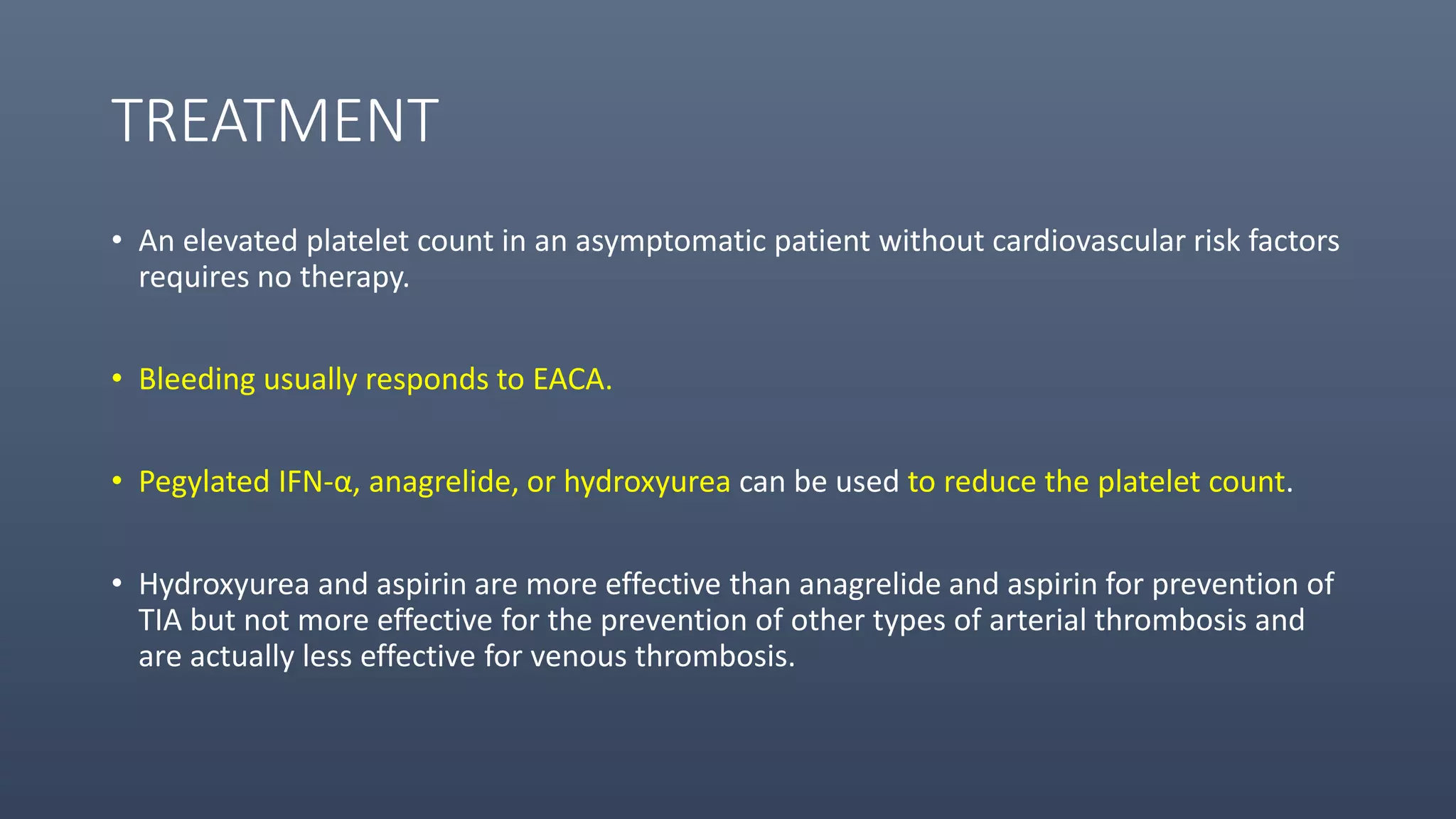 TREATMENT
• An elevated platelet count in an asymptomatic patient without cardiovascular risk factors
requires no therapy.
• Bleeding usually responds to EACA.
• Pegylated IFN-α, anagrelide, or hydroxyurea can be used to reduce the platelet count.
• Hydroxyurea and aspirin are more effective than anagrelide and aspirin for prevention of
TIA but not more effective for the prevention of other types of arterial thrombosis and
are actually less effective for venous thrombosis.
 