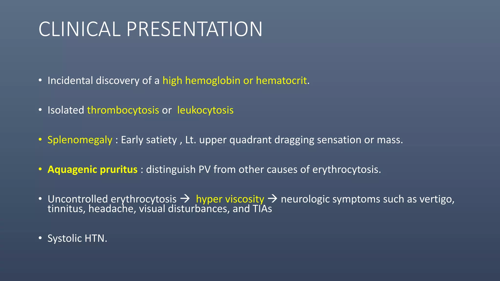 CLINICAL PRESENTATION
• Incidental discovery of a high hemoglobin or hematocrit.
• Isolated thrombocytosis or leukocytosis
• Splenomegaly : Early satiety , Lt. upper quadrant dragging sensation or mass.
• Aquagenic pruritus : distinguish PV from other causes of erythrocytosis.
• Uncontrolled erythrocytosis  hyper viscosity  neurologic symptoms such as vertigo,
tinnitus, headache, visual disturbances, and TIAs
• Systolic HTN.
 
