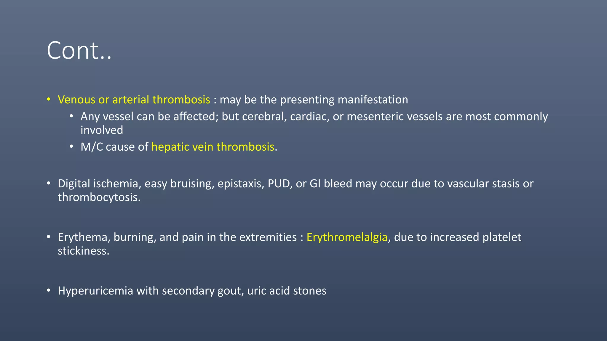 Cont..
• Venous or arterial thrombosis : may be the presenting manifestation
• Any vessel can be affected; but cerebral, cardiac, or mesenteric vessels are most commonly
involved
• M/C cause of hepatic vein thrombosis.
• Digital ischemia, easy bruising, epistaxis, PUD, or GI bleed may occur due to vascular stasis or
thrombocytosis.
• Erythema, burning, and pain in the extremities : Erythromelalgia, due to increased platelet
stickiness.
• Hyperuricemia with secondary gout, uric acid stones
 