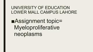 UNIVERSITY OF EDUCATION
LOWER MALL CAMPUS LAHORE
■Assignment topic=
Myeloproliferative
neoplasms
 