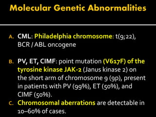A. CML: Philadelphia chromosome: t(9;22),
BCR / ABL oncogene
B. PV, ET, CIMF: point mutation (V617F) of the
tyrosine kinase JAK-2 (Janus kinase 2) on
the short arm of chromosome 9 (9p), present
in patients with PV (99%), ET (50%), and
CIMF (50%).
C. Chromosomal aberrations are detectable in
10–60% of cases.
 