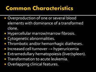  Overproduction of one or several blood
elements with dominance of a transformed
clone.
 Hypercellular marrow/marrow fibrosis.
 Cytogenetic abnormalities.
 Thrombotic and/or hemorrhagic diatheses.
 Increased cell turnover → hyperuricemia
 Extramedullary hematopoiesis (liver/spleen).
 Transformation to acute leukemia.
 Overlapping clinical features.
 