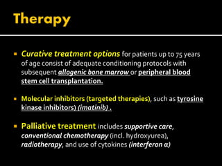  Curative treatment options for patients up to 75 years
of age consist of adequate conditioning protocols with
subsequent allogenic bone marrow or peripheral blood
stem cell transplantation.
 Molecular inhibitors (targeted therapies), such as tyrosine
kinase inhibitors) (imatinib) .
 Palliative treatment includes supportive care,
conventional chemotherapy (incl. hydroxyurea),
radiotherapy, and use of cytokines (interferon α)
 
