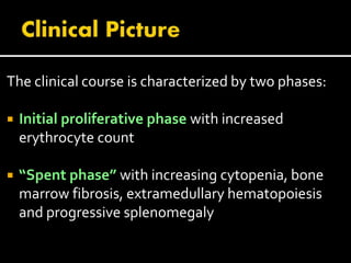 The clinical course is characterized by two phases:
 Initial proliferative phase with increased
erythrocyte count
 “Spent phase” with increasing cytopenia, bone
marrow fibrosis, extramedullary hematopoiesis
and progressive splenomegaly
 