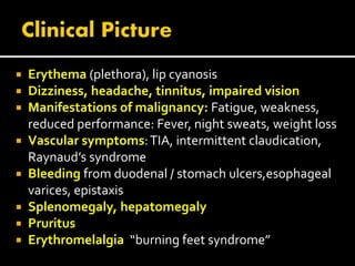 Erythema (plethora), lip cyanosis
 Dizziness, headache, tinnitus, impaired vision
 Manifestations of malignancy: Fatigue, weakness,
reduced performance: Fever, night sweats, weight loss
 Vascular symptoms:TIA, intermittent claudication,
Raynaud’s syndrome
 Bleeding from duodenal / stomach ulcers,esophageal
varices, epistaxis
 Splenomegaly, hepatomegaly
 Pruritus
 Erythromelalgia “burning feet syndrome”
 
