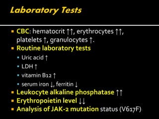  CBC: hematocrit ↑↑, erythrocytes ↑↑,
platelets ↑, granulocytes ↑.
 Routine laboratory tests
 Uric acid ↑
 LDH ↑
 vitamin B12 ↑
 serum iron ↓, ferritin ↓
 Leukocyte alkaline phosphatase ↑↑
 Erythropoietin level ↓↓
 Analysis of JAK-2 mutation status (V617F)
 